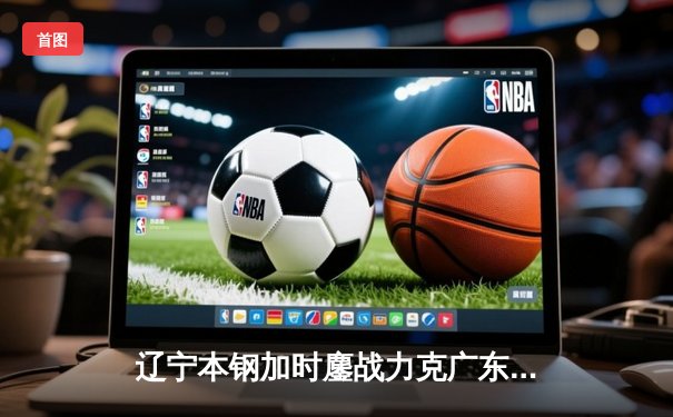 辽宁本钢加时鏖战力克广东宏远，赵继伟33分导演惊天逆转