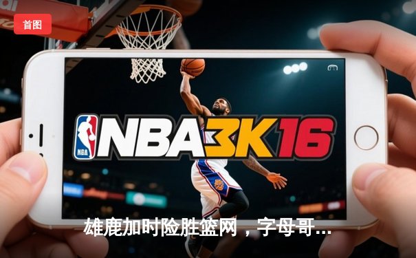 雄鹿加时险胜篮网，字母哥44分14篮板率队豪取六连胜